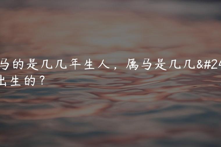 属马的是几几年生人，属马是几几年出生的？