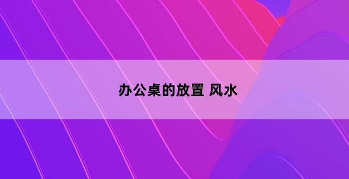 办公室的风水摆设如何布局？办公桌风水摆放与布局大全